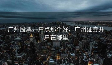 广州股票开户点那个好，广州证券开户在哪里
