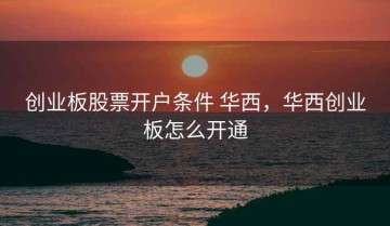创业板股票开户条件 华西，华西创业板怎么开通