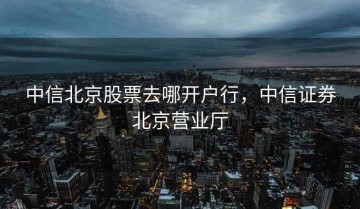 中信北京股票去哪开户行，中信证券北京营业厅