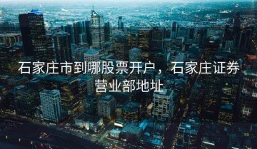 石家庄市到哪股票开户，石家庄证券营业部地址