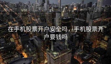 在手机股票开户安全吗，手机股票开户要钱吗