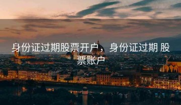 身份证过期股票开户，身份证过期 股票账户