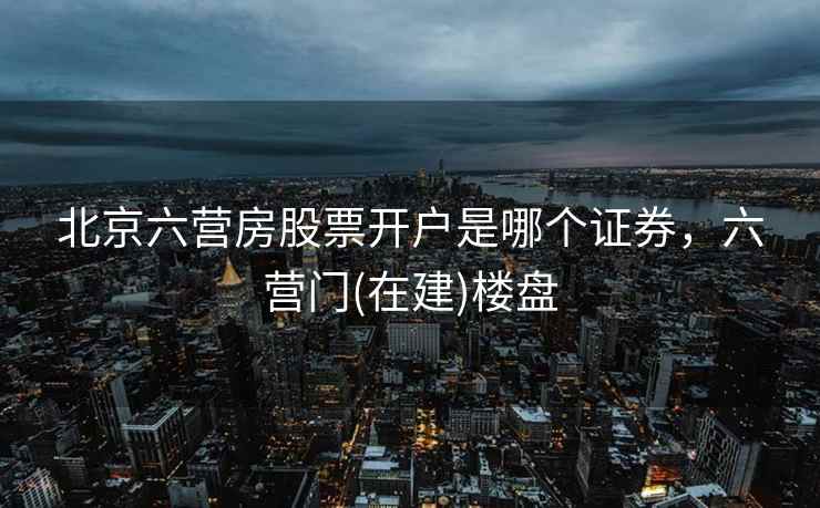 北京六营房股票开户是哪个证券,六营门(在建)楼盘 北京六营房股票开户是哪个证券,六营门(在建)楼盘
