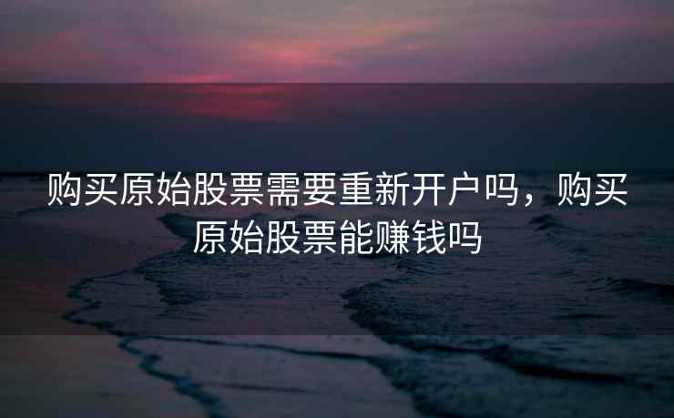 购买原始股票需要重新开户吗，购买原始股票能赚钱吗