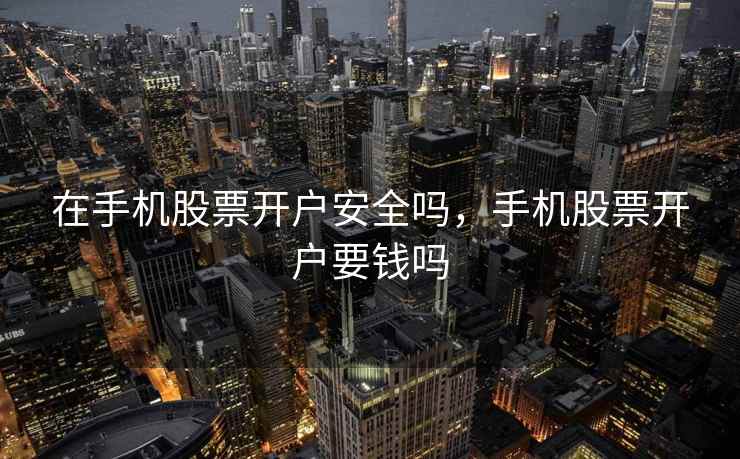 在手机股票开户安全吗，手机股票开户要钱吗