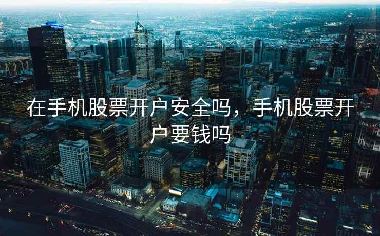 在手机股票开户安全吗，手机股票开户要钱吗