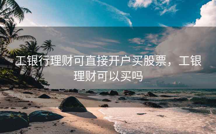 工银行理财可直接开户买股票，工银理财可以买吗