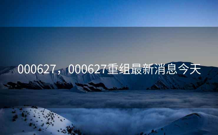 000627，000627重组最新消息今天