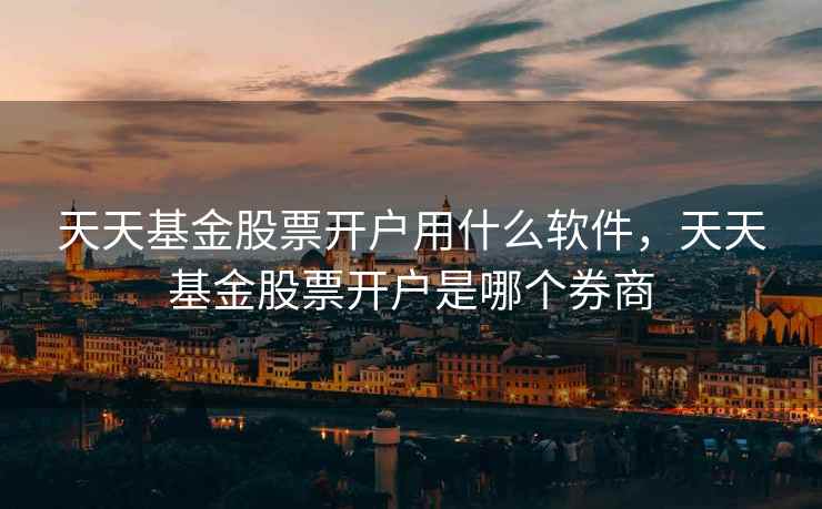 天天基金股票开户用什么软件，天天基金股票开户是哪个券商