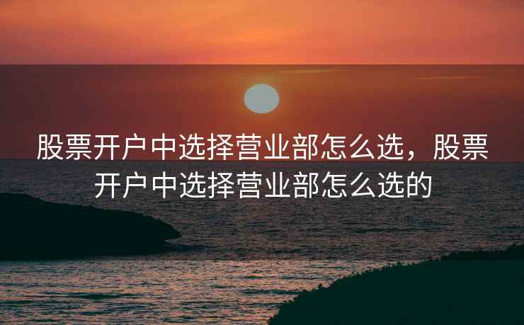 股票开户中选择营业部怎么选，股票开户中选择营业部怎么选的
