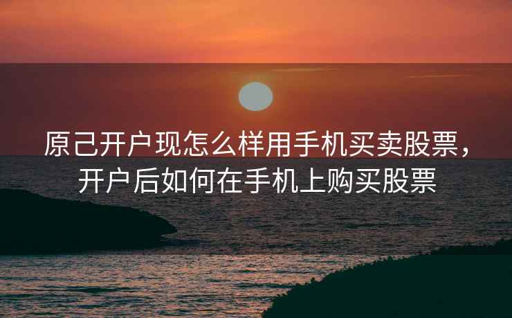 原己开户现怎么样用手机买卖股票，开户后如何在手机上购买股票