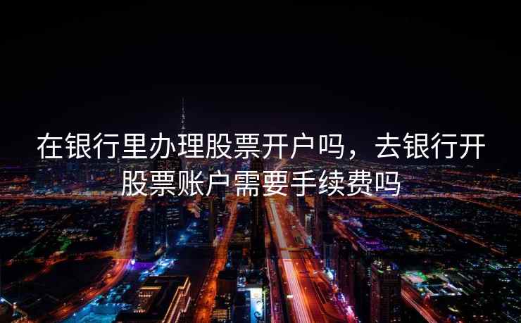 在银行里办理股票开户吗，去银行开股票账户需要手续费吗