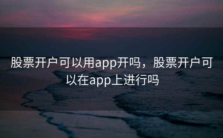 股票开户可以用app开吗，股票开户可以在app上进行吗