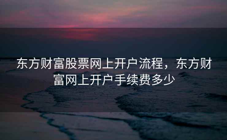 东方财富股票网上开户流程，东方财富网上开户手续费多少