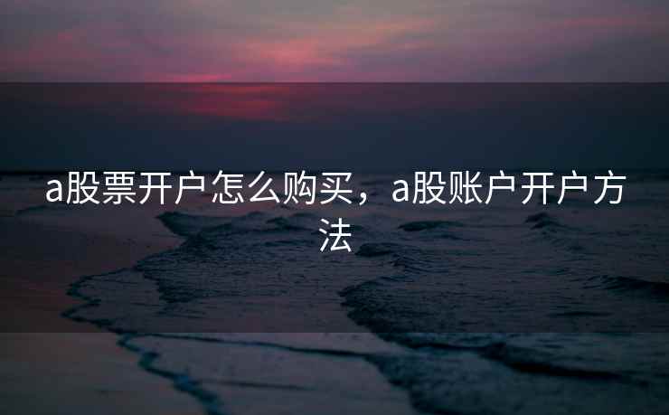 a股票开户怎么购买，a股账户开户方法