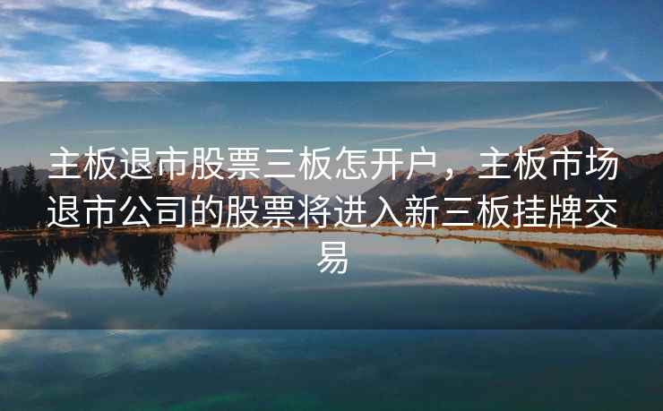 主板退市股票三板怎开户，主板市场退市公司的股票将进入新三板挂牌交易