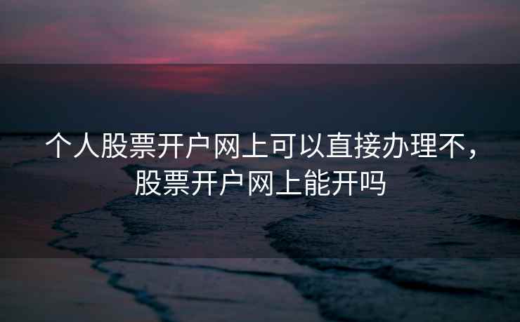 个人股票开户网上可以直接办理不，股票开户网上能开吗