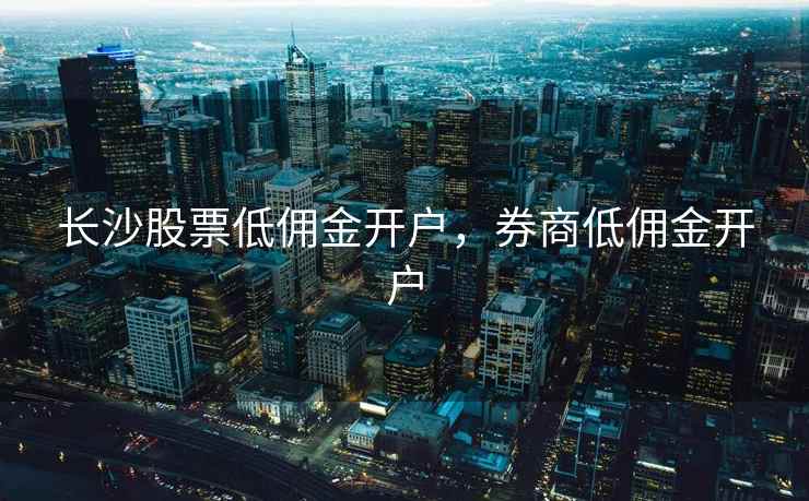 长沙股票低佣金开户,券商低佣金开户 长沙股票低佣金开户,券商低佣金开户