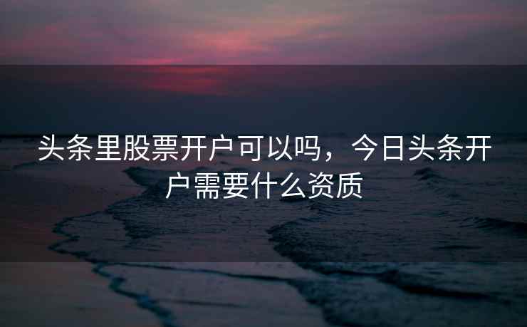 头条里股票开户可以吗,今日头条开户需要什么资质 头条里股票开户可以吗,今日头条开户需要什么资质