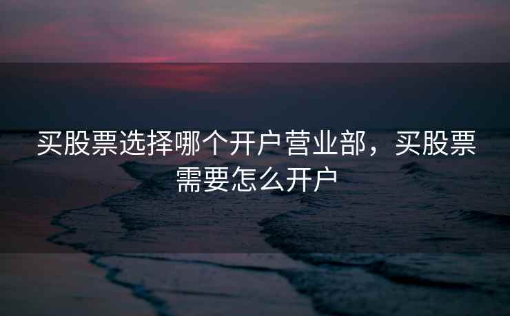 买股票选择哪个开户营业部，买股票需要怎么开户