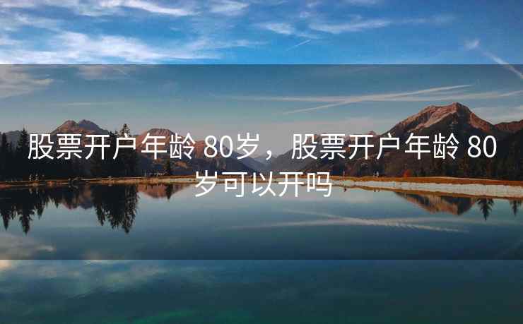 股票开户年龄 80岁，股票开户年龄 80岁可以开吗