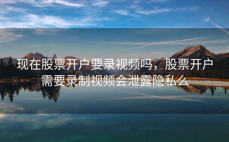 现在股票开户要录视频吗,股票开户需要录制视频会泄露隐私么 现在股票开户要录视频吗,股票开户需要录制视频会泄露隐私么