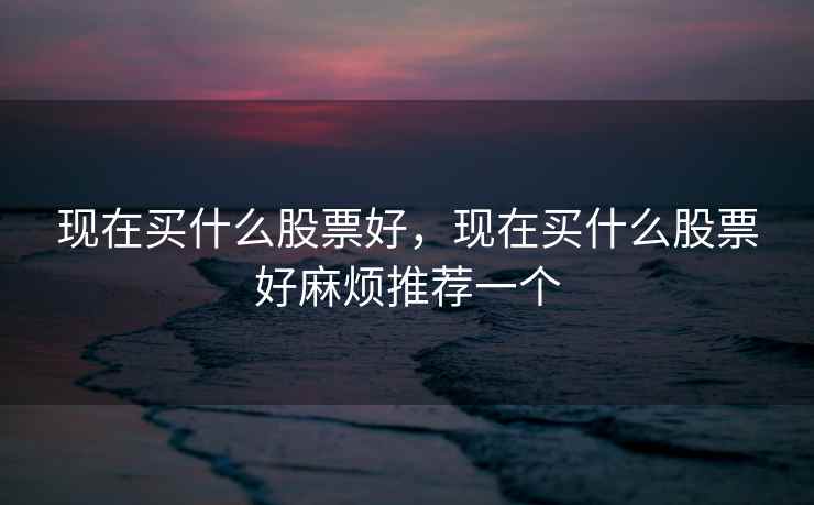 现在买什么股票好,现在买什么股票好麻烦推荐一个 现在买什么股票好,现在买什么股票好麻烦推荐一个