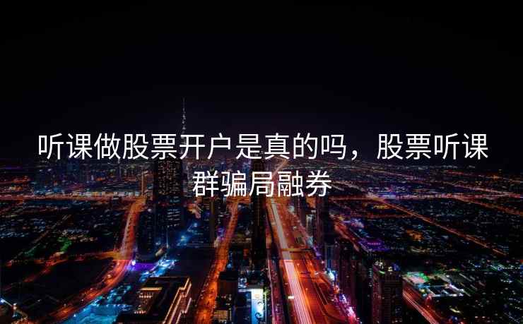 听课做股票开户是真的吗,股票听课群骗局融券 听课做股票开户是真的吗,股票听课群骗局融券